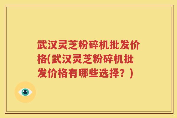 武汉灵芝粉碎机批发价格(武汉灵芝粉碎机批发价格有哪些选择？)
