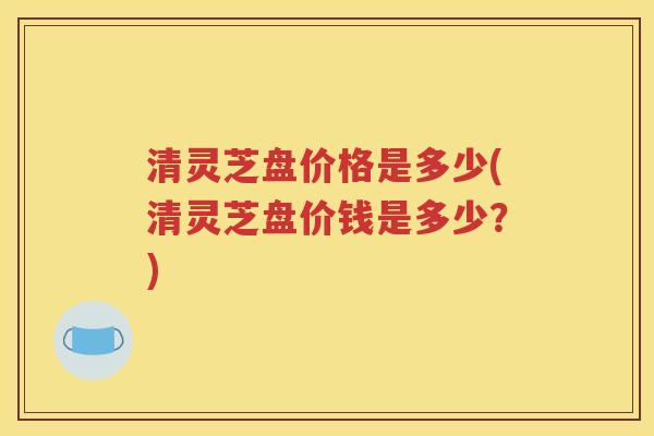 清灵芝盘价格是多少(清灵芝盘价钱是多少？)