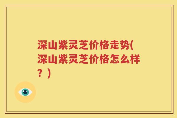 深山紫灵芝价格走势(深山紫灵芝价格怎么样？)