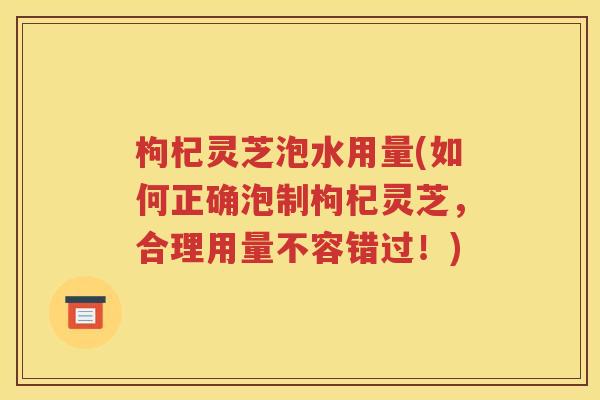 枸杞灵芝泡水用量(如何正确泡制枸杞灵芝，合理用量不容错过！)