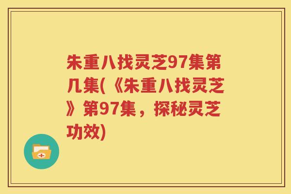 朱重八找灵芝97集第几集(《朱重八找灵芝》第97集，探秘灵芝功效)