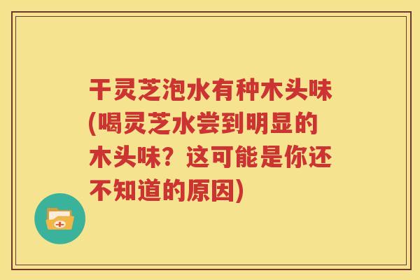 干灵芝泡水有种木头味(喝灵芝水尝到明显的木头味？这可能是你还不知道的原因)