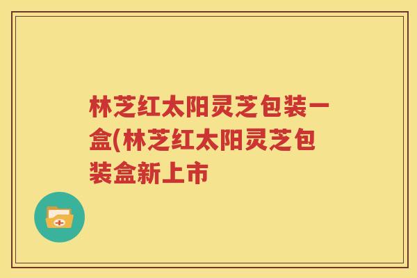 林芝红太阳灵芝包装一盒(林芝红太阳灵芝包装盒新上市