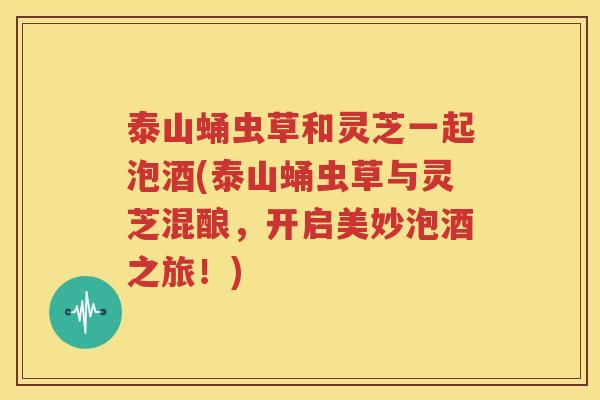 泰山蛹虫草和灵芝一起泡酒(泰山蛹虫草与灵芝混酿，开启美妙泡酒之旅！)