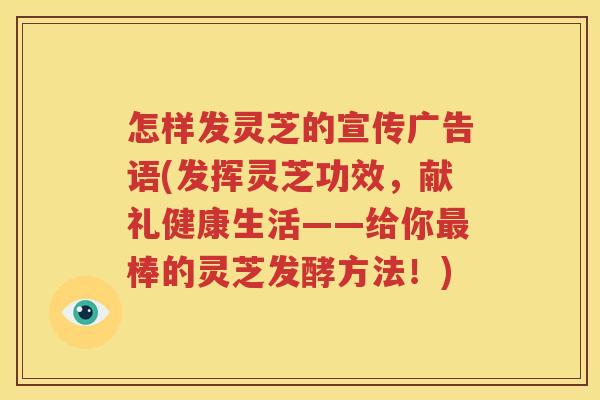 怎样发灵芝的宣传广告语(发挥灵芝功效，献礼健康生活——给你最棒的灵芝发酵方法！)