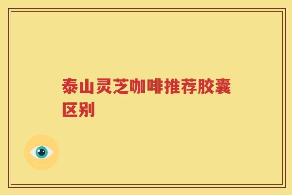 泰山灵芝咖啡推荐胶囊区别