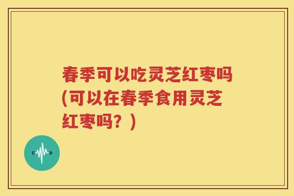 春季可以吃灵芝红枣吗(可以在春季食用灵芝红枣吗？)