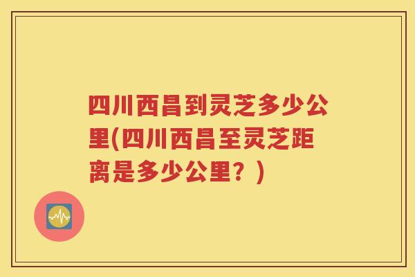 四川西昌到灵芝多少公里(四川西昌至灵芝距离是多少公里？)