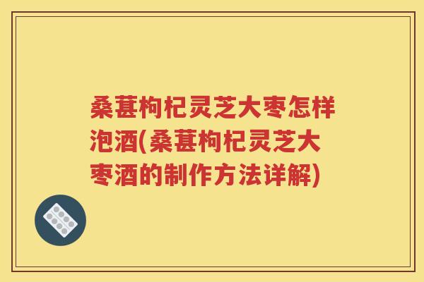 桑葚枸杞灵芝大枣怎样泡酒(桑葚枸杞灵芝大枣酒的制作方法详解)