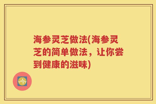 海参灵芝做法(海参灵芝的简单做法，让你尝到健康的滋味)