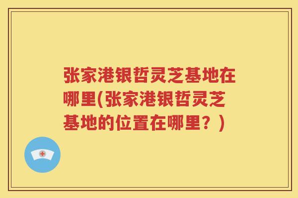 张家港银哲灵芝基地在哪里(张家港银哲灵芝基地的位置在哪里？)