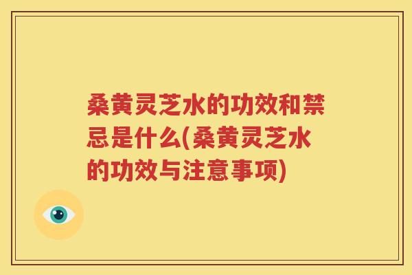 桑黄灵芝水的功效和禁忌是什么(桑黄灵芝水的功效与注意事项)