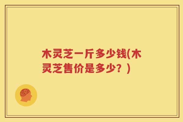 木灵芝一斤多少钱(木灵芝售价是多少？)