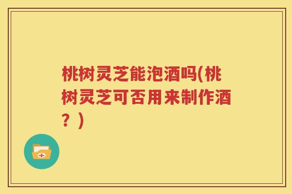 桃树灵芝能泡酒吗(桃树灵芝可否用来制作酒？)