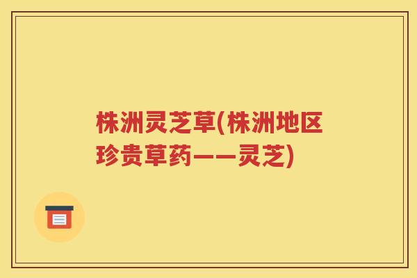 株洲灵芝草(株洲地区珍贵草药——灵芝)