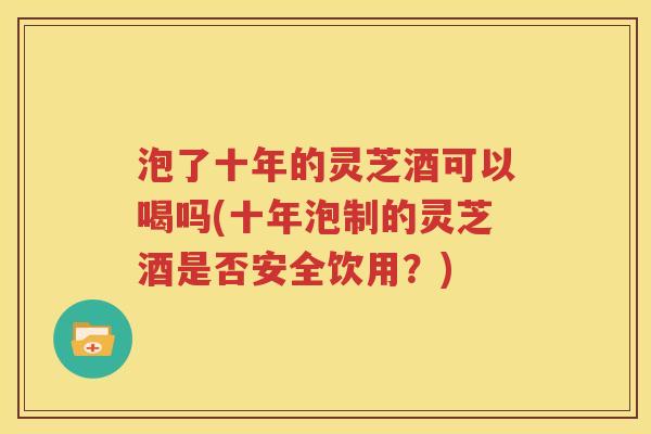泡了十年的灵芝酒可以喝吗(十年泡制的灵芝酒是否安全饮用？)