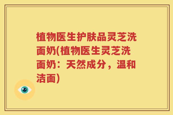 植物医生护肤品灵芝洗面奶(植物医生灵芝洗面奶：天然成分，温和洁面)