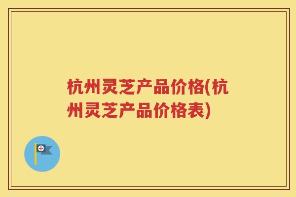 杭州灵芝产品价格(杭州灵芝产品价格表)