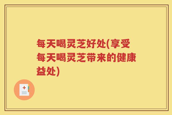 每天喝灵芝好处(享受每天喝灵芝带来的健康益处)