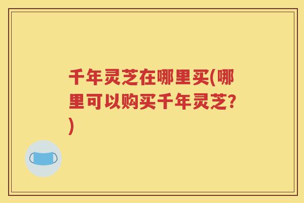 千年灵芝在哪里买(哪里可以购买千年灵芝？)