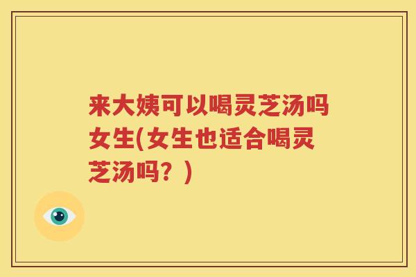 来大姨可以喝灵芝汤吗女生(女生也适合喝灵芝汤吗？)