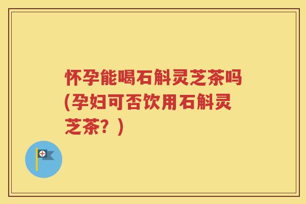 怀孕能喝石斛灵芝茶吗(孕妇可否饮用石斛灵芝茶？)