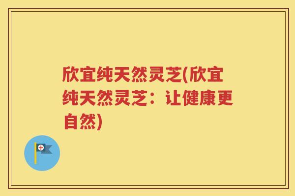 欣宜纯天然灵芝(欣宜纯天然灵芝：让健康更自然)
