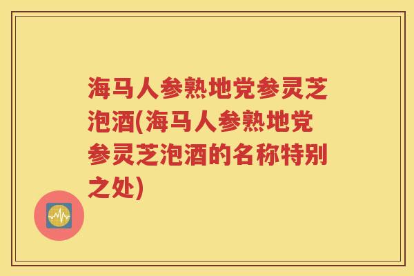 海马人参熟地党参灵芝泡酒(海马人参熟地党参灵芝泡酒的名称特别之处)
