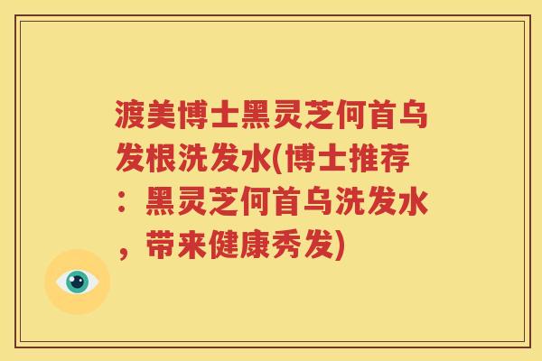 渡美博士黑灵芝何首乌发根洗发水(博士推荐：黑灵芝何首乌洗发水，带来健康秀发)