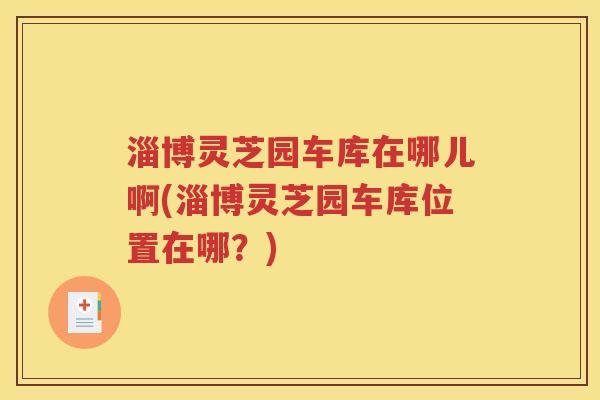 淄博灵芝园车库在哪儿啊(淄博灵芝园车库位置在哪？)