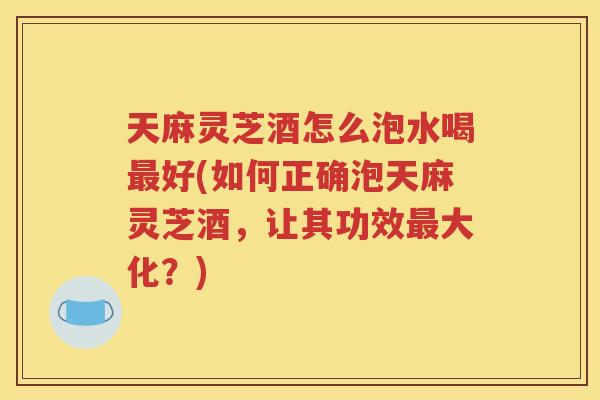 天麻灵芝酒怎么泡水喝最好(如何正确泡天麻灵芝酒，让其功效最大化？)
