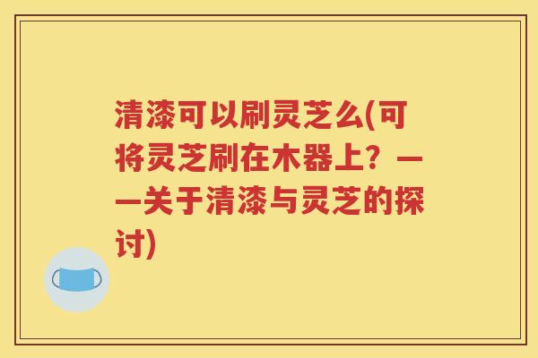 清漆可以刷灵芝么(可将灵芝刷在木器上？——关于清漆与灵芝的探讨)