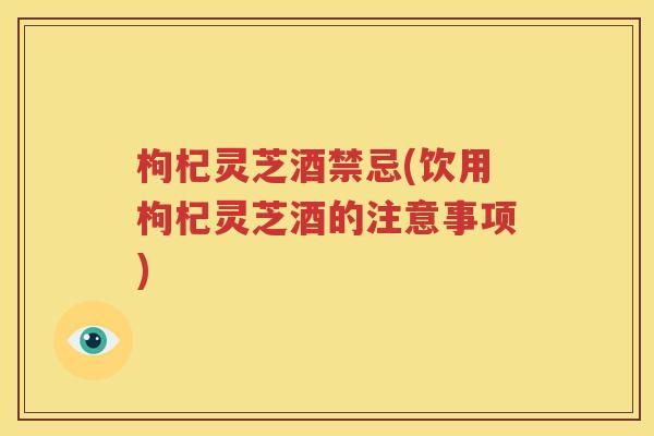 枸杞灵芝酒禁忌(饮用枸杞灵芝酒的注意事项)
