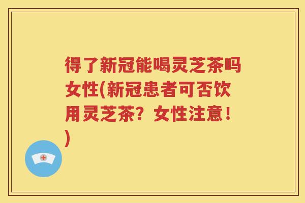 得了新冠能喝灵芝茶吗女性(新冠患者可否饮用灵芝茶？女性注意！)