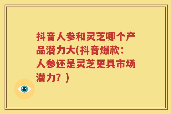 抖音人参和灵芝哪个产品潜力大(抖音爆款：人参还是灵芝更具市场潜力？)