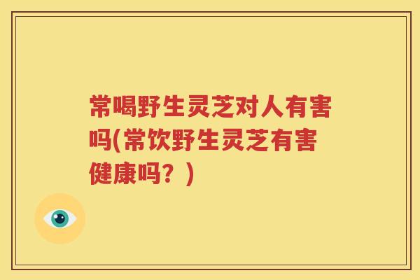常喝野生灵芝对人有害吗(常饮野生灵芝有害健康吗？)