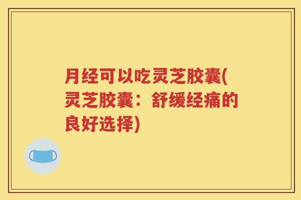月经可以吃灵芝胶囊(灵芝胶囊：舒缓经痛的良好选择)