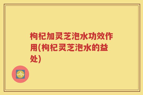 枸杞加灵芝泡水功效作用(枸杞灵芝泡水的益处)