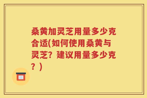 桑黄加灵芝用量多少克合适(如何使用桑黄与灵芝？建议用量多少克？)