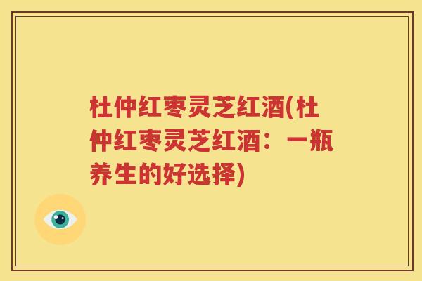 杜仲红枣灵芝红酒(杜仲红枣灵芝红酒：一瓶养生的好选择)