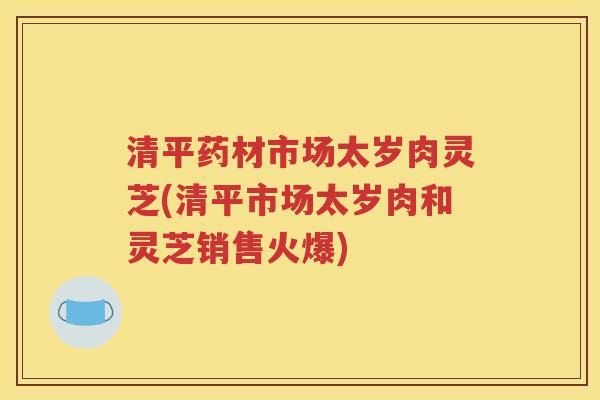 清平药材市场太岁肉灵芝(清平市场太岁肉和灵芝销售火爆)