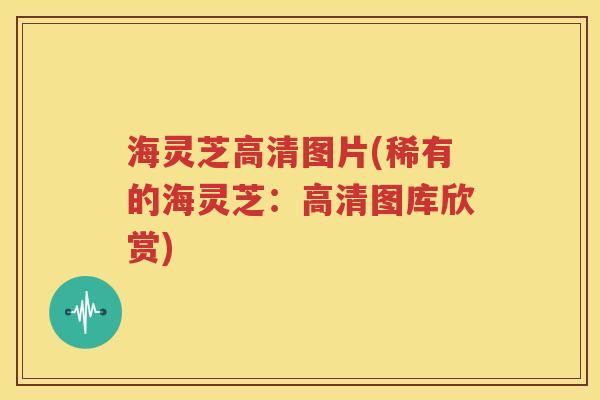 海灵芝高清图片(稀有的海灵芝：高清图库欣赏)