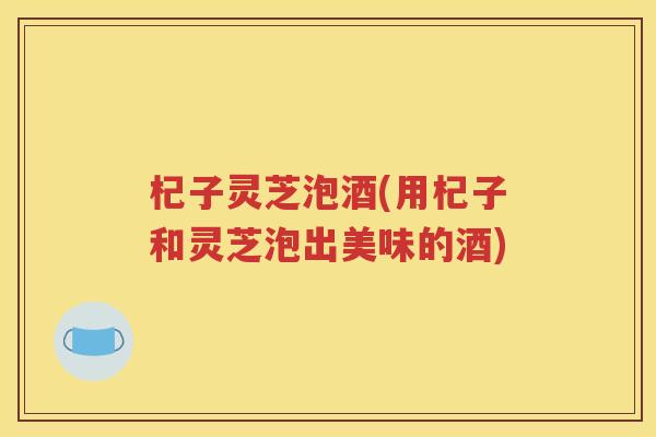 杞子灵芝泡酒(用杞子和灵芝泡出美味的酒)