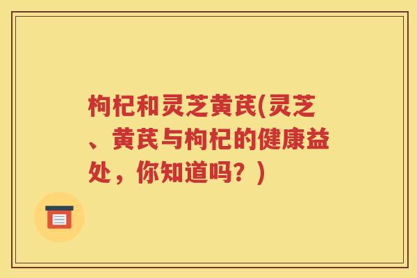 枸杞和灵芝黄芪(灵芝、黄芪与枸杞的健康益处，你知道吗？)