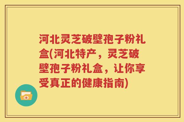 河北灵芝破壁孢子粉礼盒(河北特产，灵芝破壁孢子粉礼盒，让你享受真正的健康指南)