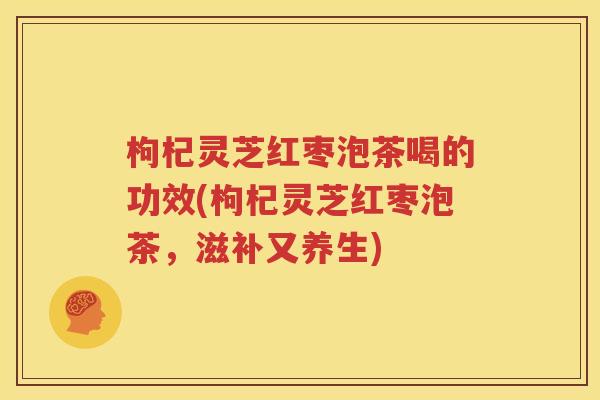 枸杞灵芝红枣泡茶喝的功效(枸杞灵芝红枣泡茶，滋补又养生)