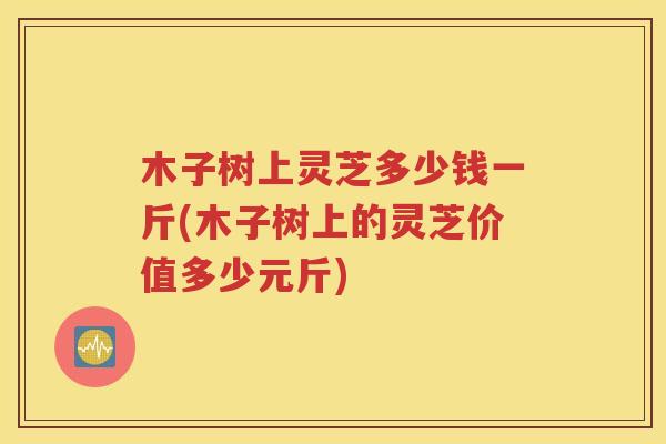木子树上灵芝多少钱一斤(木子树上的灵芝价值多少元斤)