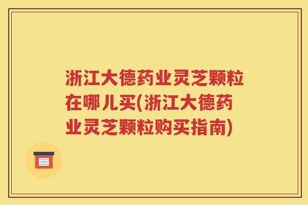 浙江大德药业灵芝颗粒在哪儿买(浙江大德药业灵芝颗粒购买指南)
