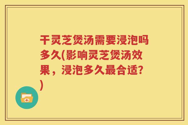 干灵芝煲汤需要浸泡吗多久(影响灵芝煲汤效果，浸泡多久最合适？)