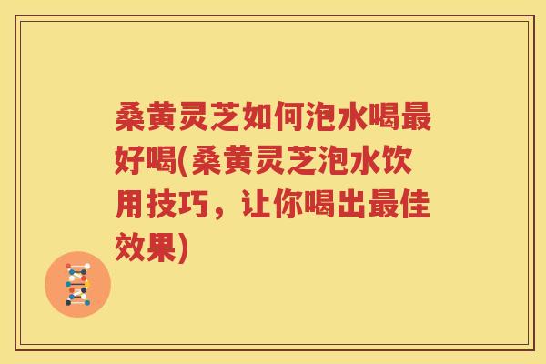 桑黄灵芝如何泡水喝最好喝(桑黄灵芝泡水饮用技巧，让你喝出最佳效果)